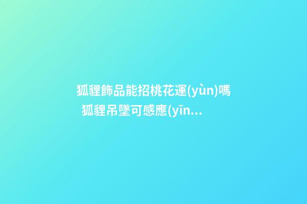 狐貍飾品能招桃花運(yùn)嗎  狐貍吊墜可感應(yīng)桃花